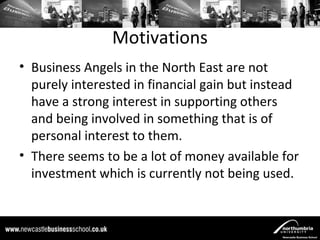 Motivations
• Business Angels in the North East are not
  purely interested in financial gain but instead
  have a strong interest in supporting others
  and being involved in something that is of
  personal interest to them.
• There seems to be a lot of money available for
  investment which is currently not being used.
 