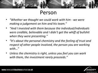 Person
• “Whether we thought we could work with him - we were
  making a judgement on him and his team.”
• “And I invested with them because the individual/individuals
  were credible, believable and I didn’t get the whiff of bullshit
  when they were presenting.”
• “It’s about the personal chemistry and the feeling of trust and
  respect of other people involved, the person you are working
  with…”
• Unless the chemistry is right, unless you feel you can work
  with them, the investment rarely proceeds.”
 