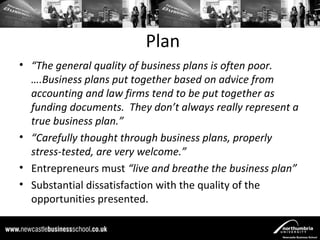 Plan
• “The general quality of business plans is often poor.
  ….Business plans put together based on advice from
  accounting and law firms tend to be put together as
  funding documents. They don’t always really represent a
  true business plan.”
• “Carefully thought through business plans, properly
  stress-tested, are very welcome.”
• Entrepreneurs must “live and breathe the business plan”
• Substantial dissatisfaction with the quality of the
  opportunities presented.
 
