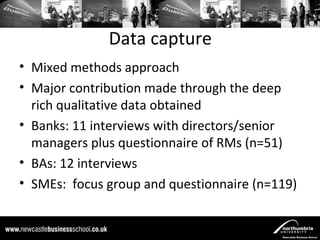 Data capture
• Mixed methods approach
• Major contribution made through the deep
  rich qualitative data obtained
• Banks: 11 interviews with directors/senior
  managers plus questionnaire of RMs (n=51)
• BAs: 12 interviews
• SMEs: focus group and questionnaire (n=119)
 