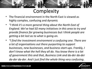 Complexity
• The financial environment in the North East is viewed as
  highly complex, confusing and dynamic
• “I think it’s a more general thing about the North East of
  England. We’ve had SO many initiatives in this area to try and
  provide finance for growing businesses but I think people are
  getting a bit lost as to what is going on.
• “I find the investment environment a confusing one. There are
  a lot of organisations out there purporting to support
  businesses, new businesses, and business start-ups. Frankly, I
  don’t know what the hell they all do. You know there is a lot
  of government this and that, Business Link and da-der da-der
  da-der da-der. And I just find the whole thing very confusing .
 
