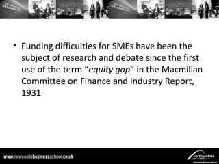 • Funding difficulties for SMEs have been the
  subject of research and debate since the first
  use of the term “equity gap” in the Macmillan
  Committee on Finance and Industry Report,
  1931
 