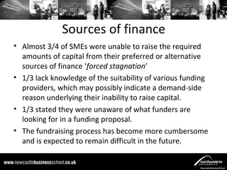 Sources of finance
• Almost 3/4 of SMEs were unable to raise the required
  amounts of capital from their preferred or alternative
  sources of finance ‘forced stagnation’
• 1/3 lack knowledge of the suitability of various funding
  providers, which may possibly indicate a demand-side
  reason underlying their inability to raise capital.
• 1/3 stated they were unaware of what funders are
  looking for in a funding proposal.
• The fundraising process has become more cumbersome
  and is expected to remain difficult in the future.
 