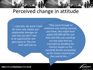 Perceived change in attitude

“….I find this, the word ‘credit team’ appears a through an
                                       “They went
 bit more now, before you used extensive cost-cutting exercise,
                                   to talk to your
relationship manager and they’d you yes or no might have
                                     say know, they
 and now you don’t really know if wiped £20,000 off the cost
                                     you’re going
to be approved for something or not because it you would go
                                    base and then
 goes away to ‘the credit team’ and theyand wipe that out
                                        out come
                                      overnight by doubling the
        back with lots more questions….”
                                       interest margin on the
                                    overdraft facility and putting
                                     up the money transmission
                                         fees and all this…..”
 