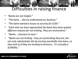 Difficulties in raising finance
• “Banks are not helpful.”
• “The bank … did not understand our business.”
• “The bank wanted a house as security for £25K.”
• “Each time we have approached the bank they have quoted
  different reasons for not lending. They are inconsistent.”
• “Banks… reluctant to loan.”
• “Banks are not lending - they are pretending they are, but
  can only substantiate this by turning overdrafts into loans, so
  they look as if they are lending to business… It's actually a
  SCANDAL.”
 