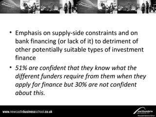 • Emphasis on supply-side constraints and on
  bank financing (or lack of it) to detriment of
  other potentially suitable types of investment
  finance
• 51% are confident that they know what the
  different funders require from them when they
  apply for finance but 30% are not confident
  about this.
 