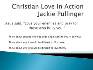 Jesus said, “Love your enemies and pray for
               those who bully you.”

  Think about anyone who has been unpleasant to you in any way.

  Think about why it would be difficult to like them.

  Think about why it would be difficult to love them.
 