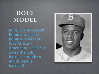 ROLE
MODEL
Born Jack Roosevelt
Robinson, Jackie
Robinson was the
first African-
American in 1947 to
cross the color
barrier in modern
major league
baseball.