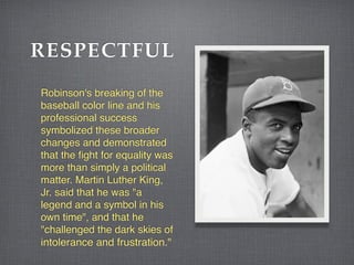 RESPECTFUL
Robinson's breaking of the
baseball color line and his
professional success
symbolized these broader
changes and demonstrated
that the fight for equality was
more than simply a political
matter. Martin Luther King,
Jr. said that he was "a
legend and a symbol in his
own time", and that he
"challenged the dark skies of
intolerance and frustration."