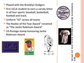 SOMEOFTHECOOLTHINGSJACKIEROBINSON
DID
 Played with the Brooklyn Dodgers
 first UCLA student to earn a varsity letter
in all four sports: baseball, basketball,
football and track.
 Uniform “42” across all teams
 The Rookie of the Year Award” renamed
as “The Jackie Robinson Award”
 US Postage stamp honouring Jackie
Robinson Award
 