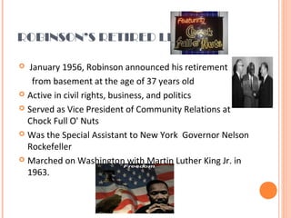 ROBINSON’S RETIRED LIFE
  January 1956, Robinson announced his retirement
      from basement at the age of 37 years old
 Active in civil rights, business, and politics
 Served as Vice President of Community Relations at 
Chock Full O' Nuts
 Was the Special Assistant to New York  Governor Nelson 
Rockefeller 
 Marched on Washington with Martin Luther King Jr. in 
1963.
 
