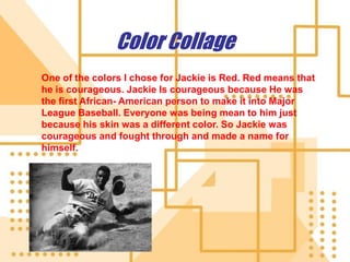 Color Collage One of the colors I chose for Jackie is Red. Red means that he is courageous. Jackie Is courageous because He was the first African- American person to make it into Major League Baseball. Everyone was being mean to him just because his skin was a different color. So Jackie was courageous and fought through and made a name for himself.