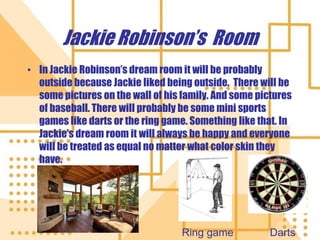 Jackie Robinson’s  RoomIn Jackie Robinson’s dream room it will be probably outside because Jackie liked being outside.  There will be some pictures on the wall of his family. And some pictures of baseball. There will probably be some mini sports games like darts or the ring game. Something like that. In Jackie’s dream room it will always be happy and everyone will be treated as equal no matter what color skin they have.DartsRing game