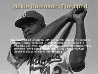 Jackie was born on January 31, 1919. His parents were share croppers in
    Cairo, Georgia. His father left in 1920 and the family moved to
    Pasadena, California. He was poor in a rich and white neighborhood.
    Robinson joined a gang because of it. Jackie’s best friend Carl
    Anderson convinced him to leave the gang.
 