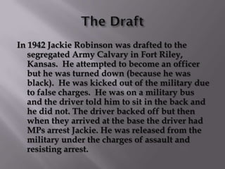 In 1942 Jackie Robinson was drafted to the
   segregated Army Calvary in Fort Riley,
   Kansas. He attempted to become an officer
   but he was turned down (because he was
   black). He was kicked out of the military due
   to false charges. He was on a military bus
   and the driver told him to sit in the back and
   he did not. The driver backed off but then
   when they arrived at the base the driver had
   MPs arrest Jackie. He was released from the
   military under the charges of assault and
   resisting arrest.
 