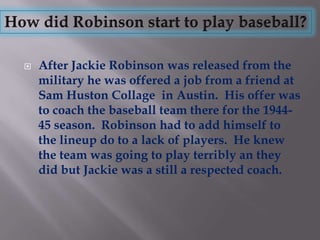    After Jackie Robinson was released from the
    military he was offered a job from a friend at
    Sam Huston Collage in Austin. His offer was
    to coach the baseball team there for the 1944-
    45 season. Robinson had to add himself to
    the lineup do to a lack of players. He knew
    the team was going to play terribly an they
    did but Jackie was a still a respected coach.
 