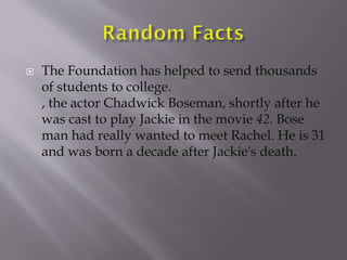  The Foundation has helped to send thousands
of students to college.
, the actor Chadwick Boseman, shortly after he
was cast to play Jackie in the movie 42. Bose
man had really wanted to meet Rachel. He is 31
and was born a decade after Jackie's death.
 