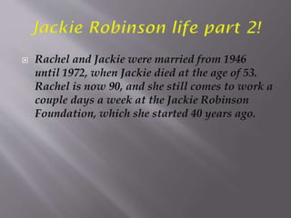 Rachel and Jackie were married from 1946
until 1972, when Jackie died at the age of 53.
Rachel is now 90, and she still comes to work a
couple days a week at the Jackie Robinson
Foundation, which she started 40 years ago.
 