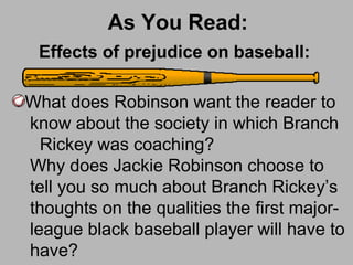 As You Read:
What does Robinson want the reader to
know about the society in which Branch
Rickey was coaching?
Why does Jackie Robinson choose to
tell you so much about Branch Rickey’s
thoughts on the qualities the first major-
league black baseball player will have to
have?
Effects of prejudice on baseball:
 