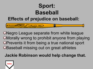Sport:
Baseball
Negro League separate from white league
Morally wrong to prohibit anyone from playing
Prevents it from being a true national sport
Baseball missing out on great athletes
Jackie Robinson would help change that.
Effects of prejudice on baseball:
 