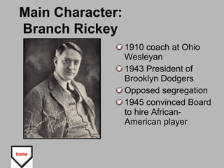 Main Character:
Branch Rickey
1910 coach at Ohio
Wesleyan
1943 President of
Brooklyn Dodgers
Opposed segregation
1945 convinced Board
to hire African-
American player
 