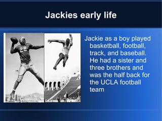 Jackies early life

         Jackie as a boy played
           basketball, football,
           track, and baseball.
           He had a sister and
           three brothers and
           was the half back for
           the UCLA football
           team
 