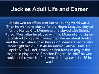 Jackies Adult Life and Career

   Jackie was an officer and lutenet during world war 2.
Then he went and played for the Negro Leagues played
  for the Kanas City Monarchs and played with Satchel
Paige. Then after he played with the Monarchs he sighed
  a contract to play with white men the montreal Roylas
and the man who sighed him said “I need someone who
  won't fight back”. In 1946 he maried Rachel Isum. On
   April 15 1947 Jackie was the first black to play in the
 majors to play on the Brooklen Dogers. In 1947 he won
 rookie of the year in 49 he won the mvp award in 55 he
                           went
 