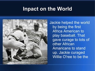 Inpact on the World

          Jackie helped the world
            by being the first
            Africa American to
            play baseball. That
            gave curage to lots of
            other African
            Amaricans to stand
            up. Jackie curaged
            Willie O'ree to be the
 