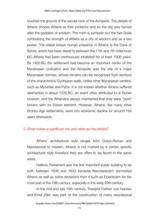 ENBE | Final Project | Part A – Report | Better City Of The Future Representation
	
  	
  
Jacquelyn Vanessa Tee | 0320021 | Puan Hasmanira | FNBE AUGUST 2014 | Taylor’s University
touched the ground of the sacred rock of the Acropolis. The people of
Athens choose Athena as their protector and so the city was named
after the goddess of wisdom. The myth is symbolic but the two Gods
symbolizing the strength of Athens as a city of wisdom and as a sea
power. The oldest known human presence in Athens is the Cave of
Schist, which has been dated to between the 11th and 7th millennium
BC. Athens has been continuously inhabited for at least 7000 years.
By 1400 BC the settlement had become an important center of the
Mycenaean civilization and the Acropolis was the site of a major
Mycenaean fortress, whose remains can be recognized from sections
of the characteristic Cyclopean walls. Unlike other Mycenaean centers,
such as Mycenae and Pylos, it is not known whether Athens suffered
destruction in about 1200 BC, an event often attributed to a Dorian
invasion, and the Athenians always maintained that they were "pure"
Ionians with no Dorian element. However, Athens, like many other
Bronze Age settlements, went into economic decline for around 150
years afterwards.
2. What makes a significant city and what are the details?
Athens’ architectural style ranges from Greco-Roman and
Neoclassical to modern. Athens is not marked by a certain specific
architectural style therefore they are often to be found in the same
areas.
Hellenic Parliament was the first important public building to be
built, between 1836 and 1843 because Neoclassicism dominated
Athens as well as some deviations from it such as Eclecticism for the
most part of the 19th century, especially in the early 20th century.
In the mid and late 19th century, Theophil Freiherr von Hansen
and Ernst Ziller was part of the construction of many neoclassical
 