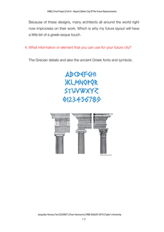 ENBE | Final Project | Part A – Report | Better City Of The Future Representation
	
  	
  
Jacquelyn Vanessa Tee | 0320021 | Puan Hasmanira | FNBE AUGUST 2014 | Taylor’s University
Because of these designs, many architects all around the world right
now improvises on their work. Which is why my future layout will have
a little bit of a greek-esque touch.
4. What information or element that you can use for your future city?
The Grecian details and also the ancient Greek fonts and symbols.
 