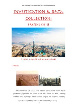 ENBE | Final Project | Part A – Report | Better City Of The Future Representation
	
  	
  
Jacquelyn Vanessa Tee | 0320021 | Puan Hasmanira | FNBE AUGUST 2014 | Taylor’s University
Investigation & Data
Collection:
Present Cities
Dubai, United Arab Emirates
1. History
On November 25 2009, the emirate announced Dubai would
postpone payments on some of its $80 billion in debt, sending
markets into a plunge. While Dubai's origins are largely a mystery,
 