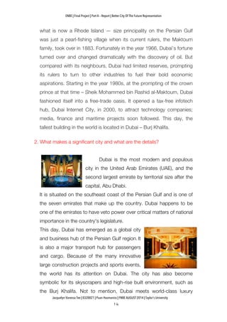 ENBE | Final Project | Part A – Report | Better City Of The Future Representation
	
  	
  
Jacquelyn Vanessa Tee | 0320021 | Puan Hasmanira | FNBE AUGUST 2014 | Taylor’s University
what is now a Rhode Island — size principality on the Persian Gulf
was just a pearl-fishing village when its current rulers, the Maktoum
family, took over in 1883. Fortunately in the year 1966, Dubai’s fortune
turned over and changed dramatically with the discovery of oil. But
compared with its neighbours, Dubai had limited reserves, prompting
its rulers to turn to other industries to fuel their bold economic
aspirations. Starting in the year 1980s, at the prompting of the crown
prince at that time – Sheik Mohammed bin Rashid al-Maktoum, Dubai
fashioned itself into a free-trade oasis. It opened a tax-free infotech
hub, Dubai Internet City, in 2000, to attract technology companies;
media, finance and maritime projects soon followed. This day, the
tallest building in the world is located in Dubai – Burj Khalifa.
2. What makes a significant city and what are the details?
Dubai is the most modern and populous
city in the United Arab Emirates (UAE), and the
second largest emirate by territorial size after the
capital, Abu Dhabi.
It is situated on the southeast coast of the Persian Gulf and is one of
the seven emirates that make up the country. Dubai happens to be
one of the emirates to have veto power over critical matters of national
importance in the country's legislature.
This day, Dubai has emerged as a global city
and business hub of the Persian Gulf region. It
is also a major transport hub for passengers
and cargo. Because of the many innovative
large construction projects and sports events,
the world has its attention on Dubai. The city has also become
symbolic for its skyscrapers and high-rise built environment, such as
the Burj Khalifa. Not to mention, Dubai meets world-class luxury
 