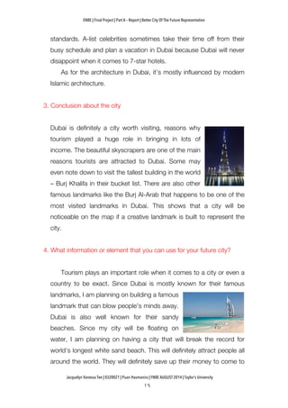 ENBE | Final Project | Part A – Report | Better City Of The Future Representation
	
  	
  
Jacquelyn Vanessa Tee | 0320021 | Puan Hasmanira | FNBE AUGUST 2014 | Taylor’s University
standards. A-list celebrities sometimes take their time off from their
busy schedule and plan a vacation in Dubai because Dubai will never
disappoint when it comes to 7-star hotels.
As for the architecture in Dubai, it’s mostly influenced by modern
Islamic architecture.
3. Conclusion about the city
Dubai is definitely a city worth visiting, reasons why
tourism played a huge role in bringing in lots of
income. The beautiful skyscrapers are one of the main
reasons tourists are attracted to Dubai. Some may
even note down to visit the tallest building in the world
– Burj Khalifa in their bucket list. There are also other
famous landmarks like the Burj Al-Arab that happens to be one of the
most visited landmarks in Dubai. This shows that a city will be
noticeable on the map if a creative landmark is built to represent the
city.
4. What information or element that you can use for your future city?
Tourism plays an important role when it comes to a city or even a
country to be exact. Since Dubai is mostly known for their famous
landmarks, I am planning on building a famous
landmark that can blow people’s minds away.
Dubai is also well known for their sandy
beaches. Since my city will be floating on
water, I am planning on having a city that will break the record for
world’s longest white sand beach. This will definitely attract people all
around the world. They will definitely save up their money to come to
 