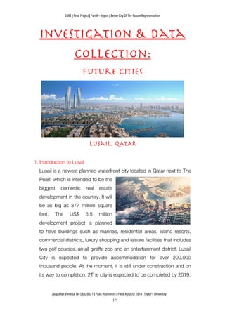 ENBE | Final Project | Part A – Report | Better City Of The Future Representation
	
  	
  
Jacquelyn Vanessa Tee | 0320021 | Puan Hasmanira | FNBE AUGUST 2014 | Taylor’s University
Investigation & Data
Collection:
Future cities
Lusail, qATAR
1. Introduction to Lusail
Lusail is a newest planned waterfront city located in Qatar next to The
Pearl, which is intended to be the
biggest domestic real estate
development in the country. It will
be as big as 377 million square
feet. The US$ 5.5 million
development project is planned
to have buildings such as marinas, residential areas, island resorts,
commercial districts, luxury shopping and leisure facilities that includes
two golf courses, an all giraffe zoo and an entertainment district. Lusail
City is expected to provide accommodation for over 200,000
thousand people. At the moment, it is still under construction and on
its way to completion. 2The city is expected to be completed by 2019.
 