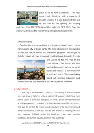 ENBE | Final Project | Part A – Report | Better City Of The Future Representation
	
  	
  
Jacquelyn Vanessa Tee | 0320021 | Puan Hasmanira | FNBE AUGUST 2014 | Taylor’s University
Lusail is set to have a stadium – The new
Lusail Iconic Stadium, with a capacity of
80,000+ people. It is also believed that it will
be the host for the opening and closing
matches of the 2022 FIFA World Cup. After the FIFA World Cup, the
stadium will be used to host other sporting and cultural events.
(Qetaifan Island)
Qetaifan Island is an exclusive and luxurious island located not far
from Lusail’s city of bright lights. The main attraction of the island is
its beautiful natural beach and waterfront property. The bridges in
Qetaifan Island will have a touch of local traditional design for tourists
and visitors to feel the vibe of the
local culture. The island will also
have architectured marinas for super
boats and yachts – a true indication
of style and status. This breathtaking
island will promise relaxation and
serenity wit their spa treatments that will rejuvenate the body.
2. City Features
Lusail City is located north of Doha, 22km away. It will be spread
over an area of 38km², with a waterfront location stretching over
28km. Lusail is built and designed for work, leisure and recreational
activity purposes to provide a comfortable and sweet life for citizens.
It is said to consist 19 mixed-used entertainments, commercial and
residential districts. It will also feature four islands, a blue lagoon with
two marinas, 25,000 residential buildings, high and low-rise
buildings, a business square, and low-rise buildings.
 