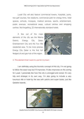 ENBE | Final Project | Part A – Report | Better City Of The Future Representation
	
  	
  
Jacquelyn Vanessa Tee | 0320021 | Puan Hasmanira | FNBE AUGUST 2014 | Taylor’s University
Lusail City will also feature commercial towers, hospitals, ports,
two golf courses, five stadiums, commercial park for energy firms, retail
spaces, schools, mosques, medical services, sports, entertainment,
public avenues, recreational areas, cultural centres and shopping
centres. Not forgetting, 22 internationally standard hotels.
A few out of the major
elements of the city are the Marina
District, Energy City Qatar,
Entertainment City and the Fox Hills
residential area. To be more precise,
Energy City Qatar is the first full-
fledged oil and gas hub of the region.
3. The element that I want to use for my town
I am definitely using the futuristic concept of this city. I’m not going
to follow the exact way but I’ll improvise. I’ll also improvise on the zoning
for Lusail. I personally like how this city is arranged and zoned. It’s very
tidy and strategic in its own way. I’m also going to include a very
luxurious villa or hotel by the sea with yatchs and super boats, just like
Qetaifan Islands.
 