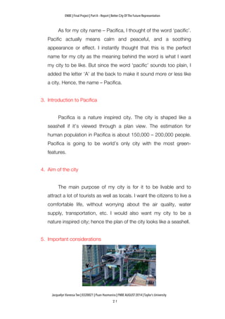 ENBE | Final Project | Part A – Report | Better City Of The Future Representation
	
  	
  
Jacquelyn Vanessa Tee | 0320021 | Puan Hasmanira | FNBE AUGUST 2014 | Taylor’s University
As for my city name – Pacifica, I thought of the word ‘pacific’.
Pacific actually means calm and peaceful, and a soothing
appearance or effect. I instantly thought that this is the perfect
name for my city as the meaning behind the word is what I want
my city to be like. But since the word ‘pacific’ sounds too plain, I
added the letter ‘A’ at the back to make it sound more or less like
a city. Hence, the name – Pacifica.
3. Introduction to Pacifica
Pacifica is a nature inspired city. The city is shaped like a
seashell if it’s viewed through a plan view. The estimation for
human population in Pacifica is about 150,000 – 200,000 people.
Pacifica is going to be world’s only city with the most green-
features.
4. Aim of the city
The main purpose of my city is for it to be livable and to
attract a lot of tourists as well as locals. I want the citizens to live a
comfortable life, without worrying about the air quality, water
supply, transportation, etc. I would also want my city to be a
nature inspired city; hence the plan of the city looks like a seashell.
5. Important considerations
 