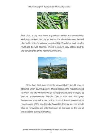 ENBE | Final Project | Part A – Report | Better City Of The Future Representation
	
  	
  
Jacquelyn Vanessa Tee | 0320021 | Puan Hasmanira | FNBE AUGUST 2014 | Taylor’s University
First of all, a city must have a good connection and accessibility.
Walkways around the city as well as the circulation must be well
planned in order to achieve sustainability. Roads for land vehicles
must also be well planned. This is to ensure easy access and for
the convenience of the residents in the city.
Other than that, environmental responsibility should also be
obtained when planning a city. This is because the residents need
to live in the city whereby the air is not polluted, land is clean, as
well as environmentally friendly. Due to that fact that green
features are very well known at the moment, I want to ensure that
my city goes 100% eco-friendly if possible. Energy sources should
also be renewable and unlimited such as biomass for the use of
the residents staying in Pacifica.
 