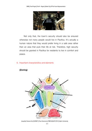 ENBE | Final Project | Part A – Report | Better City Of The Future Representation
	
  	
  
Jacquelyn Vanessa Tee | 0320021 | Puan Hasmanira | FNBE AUGUST 2014 | Taylor’s University
Not only that, the town’s security should also be ensured
otherwise not many people would live in Pacifica. It’s actually a
human nature that they would prefer living in a safe area rather
than an area that puts their life at risk. Therefore, high security
should be granted in Pacifica for residents to live in comfort and
peace.
6. Important characteristics and elements
(Zoning)
	
  
 