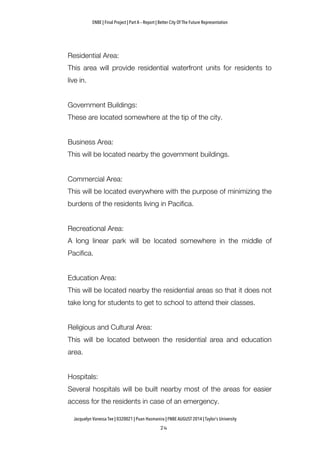 ENBE | Final Project | Part A – Report | Better City Of The Future Representation
	
  	
  
Jacquelyn Vanessa Tee | 0320021 | Puan Hasmanira | FNBE AUGUST 2014 | Taylor’s University
Residential Area:
This area will provide residential waterfront units for residents to
live in.
Government Buildings:
These are located somewhere at the tip of the city.
Business Area:
This will be located nearby the government buildings.
Commercial Area:
This will be located everywhere with the purpose of minimizing the
burdens of the residents living in Pacifica.
Recreational Area:
A long linear park will be located somewhere in the middle of
Pacifica.
Education Area:
This will be located nearby the residential areas so that it does not
take long for students to get to school to attend their classes.
Religious and Cultural Area:
This will be located between the residential area and education
area.
Hospitals:
Several hospitals will be built nearby most of the areas for easier
access for the residents in case of an emergency.
 