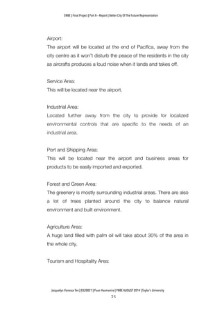 ENBE | Final Project | Part A – Report | Better City Of The Future Representation
	
  	
  
Jacquelyn Vanessa Tee | 0320021 | Puan Hasmanira | FNBE AUGUST 2014 | Taylor’s University
Airport:
The airport will be located at the end of Pacifica, away from the
city centre as it won’t disturb the peace of the residents in the city
as aircrafts produces a loud noise when it lands and takes off.
Service Area:
This will be located near the airport.
Industrial Area:
Located further away from the city to provide for localized
environmental controls that are specific to the needs of an
industrial area.
Port and Shipping Area:
This will be located near the airport and business areas for
products to be easily imported and exported.
Forest and Green Area:
The greenery is mostly surrounding industrial areas. There are also
a lot of trees planted around the city to balance natural
environment and built environment.
Agriculture Area:
A huge land filled with palm oil will take about 30% of the area in
the whole city.
Tourism and Hospitality Area:
 