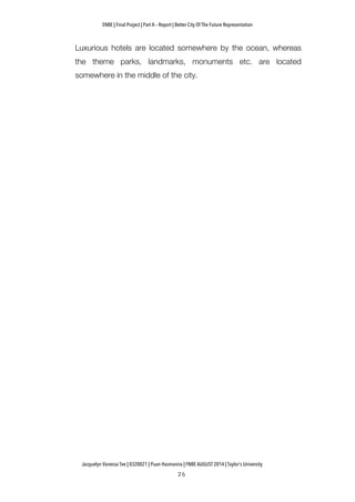 ENBE | Final Project | Part A – Report | Better City Of The Future Representation
	
  	
  
Jacquelyn Vanessa Tee | 0320021 | Puan Hasmanira | FNBE AUGUST 2014 | Taylor’s University
Luxurious hotels are located somewhere by the ocean, whereas
the theme parks, landmarks, monuments etc. are located
somewhere in the middle of the city.
 