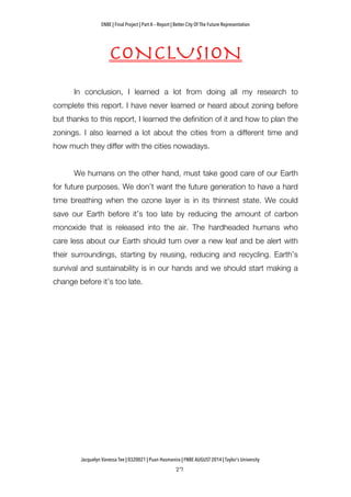 ENBE | Final Project | Part A – Report | Better City Of The Future Representation
	
  	
  
Jacquelyn Vanessa Tee | 0320021 | Puan Hasmanira | FNBE AUGUST 2014 | Taylor’s University
CONCLUSION
In conclusion, I learned a lot from doing all my research to
complete this report. I have never learned or heard about zoning before
but thanks to this report, I learned the definition of it and how to plan the
zonings. I also learned a lot about the cities from a different time and
how much they differ with the cities nowadays.
We humans on the other hand, must take good care of our Earth
for future purposes. We don’t want the future generation to have a hard
time breathing when the ozone layer is in its thinnest state. We could
save our Earth before it’s too late by reducing the amount of carbon
monoxide that is released into the air. The hardheaded humans who
care less about our Earth should turn over a new leaf and be alert with
their surroundings, starting by reusing, reducing and recycling. Earth’s
survival and sustainability is in our hands and we should start making a
change before it’s too late.
 
