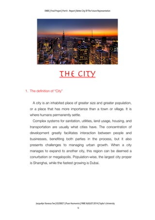 ENBE | Final Project | Part A – Report | Better City Of The Future Representation
	
  	
  
Jacquelyn Vanessa Tee | 0320021 | Puan Hasmanira | FNBE AUGUST 2014 | Taylor’s University
The city
1. The definition of “City”
A city is an inhabited place of greater size and greater population,
or a place that has more importance than a town or village. It is
where humans permanently settle.
Complex systems for sanitation, utilities, land usage, housing, and
transportation are usually what cities have. The concentration of
development greatly facilitates interaction between people and
businesses, benefiting both parties in the process, but it also
presents challenges to managing urban growth. When a city
manages to expand to another city, this region can be deemed a
conurbation or megalopolis. Population-wise, the largest city proper
is Shanghai, while the fastest growing is Dubai.
 