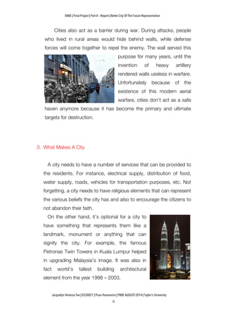ENBE | Final Project | Part A – Report | Better City Of The Future Representation
	
  	
  
Jacquelyn Vanessa Tee | 0320021 | Puan Hasmanira | FNBE AUGUST 2014 | Taylor’s University
Cities also act as a barrier during war. During attacks, people
who lived in rural areas would hide behind walls, while defense
forces will come together to repel the enemy. The wall served this
purpose for many years, until the
invention of heavy artillery
rendered walls useless in warfare.
Unfortunately because of the
existence of this modern aerial
warfare, cities don’t act as a safe
haven anymore because it has become the primary and ultimate
targets for destruction.
3. What Makes A City
A city needs to have a number of services that can be provided to
the residents. For instance, electrical supply, distribution of food,
water supply, roads, vehicles for transportation purposes, etc. Not
forgetting, a city needs to have religious elements that can represent
the various beliefs the city has and also to encourage the citizens to
not abandon their faith.
On the other hand, it’s optional for a city to
have something that represents them like a
landmark, monument or anything that can
signify the city. For example, the famous
Petronas Twin Towers in Kuala Lumpur helped
in upgrading Malaysia’s image. It was also in
fact world’s tallest building architectural
element from the year 1998 – 2003.
 
