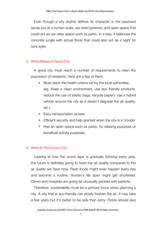 ENBE | Final Project | Part A – Report | Better City Of The Future Representation
	
  	
  
Jacquelyn Vanessa Tee | 0320021 | Puan Hasmanira | FNBE AUGUST 2014 | Taylor’s University
Even though a city skyline defines its character in the postcard
sense but at a human scale, we need greenery and open space that
could act as our relax space such as parks. In a way, it balances the
concrete jungle with actual floras that could also act as a sight for
sore eyes.
4. What Makes A Good City
A good city must reach a number of requirements to risen the
population of residents. Here are a few of them.
• Must reach the health criteria set by the local authorities.
(eg. Keep a clean environment, use eco friendly products,
reduce the use of plastic bags, recycle papers, use a hybrid
vehicle around the city as it doesn’t degrade the air quality,
etc.)
• Easy transportation access
• Efficient security and help granted when the city is in trouble
• Has an open space such as parks, for relaxing purposes or
beneficial activity purposes.
5. What Is The Future City
Looking at how the ozone layer is gradually thinning every year,
the future is definitely going to have low air quality compared to the
air quality we have now. Flash foods might even happen every day
and become a routine. Human’s life span might get shortened.
Clinics and hospitals are going be unusually packed with patients.
Therefore, sustainability must be a primary focus when planning a
city. A city that is eco-friendly can slowly freshen the air. It may take
a few years but it’s better to be safe than sorry. Floras should also
 