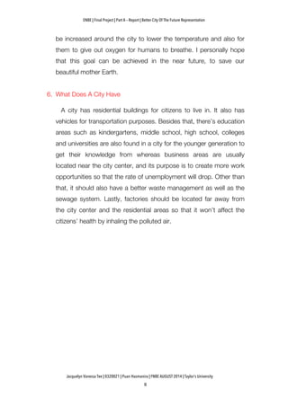 ENBE | Final Project | Part A – Report | Better City Of The Future Representation
	
  	
  
Jacquelyn Vanessa Tee | 0320021 | Puan Hasmanira | FNBE AUGUST 2014 | Taylor’s University
be increased around the city to lower the temperature and also for
them to give out oxygen for humans to breathe. I personally hope
that this goal can be achieved in the near future, to save our
beautiful mother Earth.
6. What Does A City Have
A city has residential buildings for citizens to live in. It also has
vehicles for transportation purposes. Besides that, there’s education
areas such as kindergartens, middle school, high school, colleges
and universities are also found in a city for the younger generation to
get their knowledge from whereas business areas are usually
located near the city center, and its purpose is to create more work
opportunities so that the rate of unemployment will drop. Other than
that, it should also have a better waste management as well as the
sewage system. Lastly, factories should be located far away from
the city center and the residential areas so that it won’t affect the
citizens’ health by inhaling the polluted air.
 