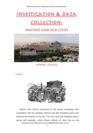 ENBE | Final Project | Part A – Report | Better City Of The Future Representation
	
  	
  
Jacquelyn Vanessa Tee | 0320021 | Puan Hasmanira | FNBE AUGUST 2014 | Taylor’s University
Investigation & Data
Collection:
Ancient and Old Cities
Athens, Greece
1. History
Athens was named according to the Greek mythology from
competition that the goddess Athena had with Poseidon about who
will become protector of the city. The myth says that Poseidon gave a
spring with seawater whilst Athena offered an olive tree as she
 
