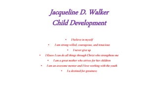 Jacqueline D. Walker
Child Development
• I believe in myself
• I am strong-willed, courageous, and tenacious
• I never give up
• I Know I can do all things through Christ who strengthens me
• I am a great mother who strives for her children
• I am an awesome mentor and I love working with the youth
• I a destined for greatness
 