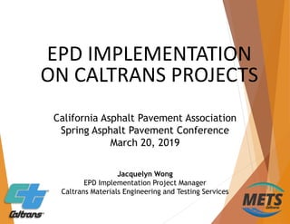 EPD IMPLEMENTATION
ON CALTRANS PROJECTS
Jacquelyn Wong
EPD Implementation Project Manager
Caltrans Materials Engineering and Testing Services
California Asphalt Pavement Association
Spring Asphalt Pavement Conference
March 20, 2019
 